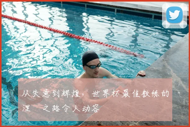 从失意到辉煌,世界杯最佳教练的涅槃之路令人动容