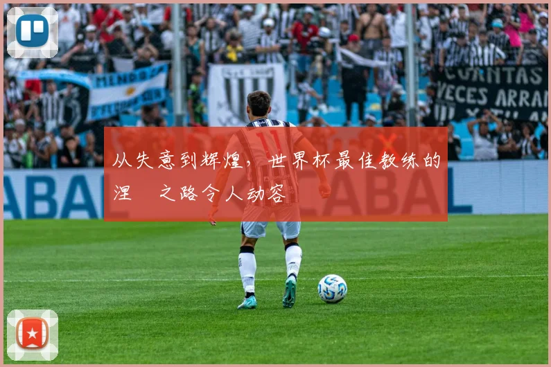 从失意到辉煌,世界杯最佳教练的涅槃之路令人动容