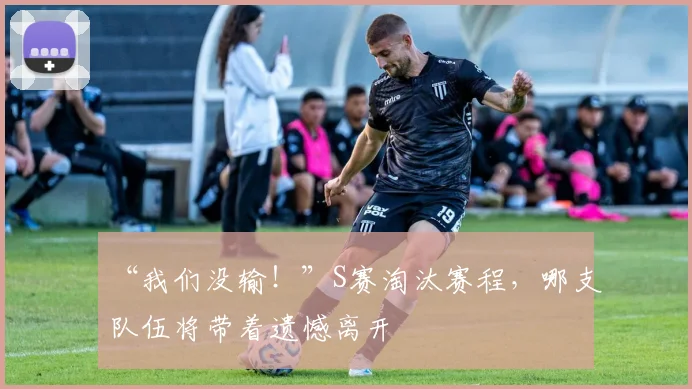 “我们没输!”S赛淘汰赛程,哪支队伍将带着遗憾离开